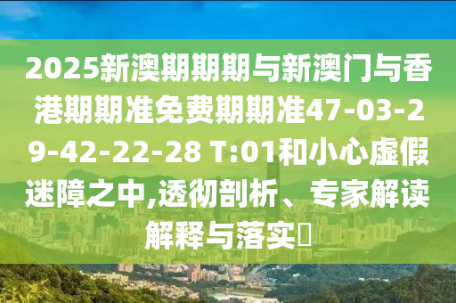 2025新澳期期期与新澳门与香港期期准免费期期准47-03-29-42-22-28 T:01和小心虚假迷障之中,透彻剖析、专家解读解释与落实?